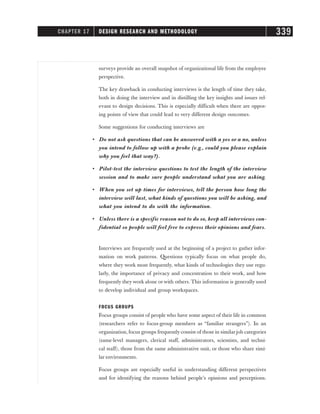 surveys provide an overall snapshot of organizational life from the employee
perspective.
The key drawback in conducting interviews is the length of time they take,
both in doing the interview and in distilling the key insights and issues rel-
evant to design decisions. This is especially difficult when there are oppos-
ing points of view that could lead to very different design outcomes.
Some suggestions for conducting interviews are
• Do not ask questions that can be answered with a yes or a no, unless
you intend to follow up with a probe (e.g., could you please explain
why you feel that way?).
• Pilot-test the interview questions to test the length of the interview
session and to make sure people understand what you are asking.
• When you set up times for interviews, tell the person how long the
interview will last, what kinds of questions you will be asking, and
what you intend to do with the information.
• Unless there is a specific reason not to do so, keep all interviews con-
fidential so people will feel free to express their opinions and fears.
Interviews are frequently used at the beginning of a project to gather infor-
mation on work patterns. Questions typically focus on what people do,
where they work most frequently, what kinds of technologies they use regu-
larly, the importance of privacy and concentration to their work, and how
frequently they work alone or with others. This information is generally used
to develop individual and group workspaces.
FOCUS GROUPS
Focus groups consist of people who have some aspect of their life in common
(researchers refer to focus-group members as “familiar strangers”). In an
organization, focus groups frequently consist of those in similar job categories
(same-level managers, clerical staff, administrators, scientists, and techni-
cal staff), those from the same administrative unit, or those who share simi-
lar environments.
Focus groups are especially useful in understanding different perspectives
and for identifying the reasons behind people’s opinions and perceptions.
CHAPTER 17 DESIGN RESEARCH AND METHODOLOGY 339
 