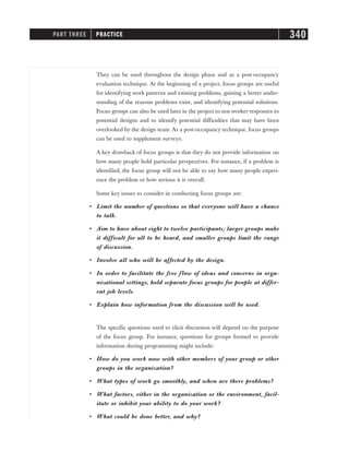 They can be used throughout the design phase and as a post-occupancy
evaluation technique. At the beginning of a project, focus groups are useful
for identifying work patterns and existing problems, gaining a better under-
standing of the reasons problems exist, and identifying potential solutions.
Focus groups can also be used later in the project to test worker responses to
potential designs and to identify potential difficulties that may have been
overlooked by the design team. As a post-occupancy technique, focus groups
can be used to supplement surveys.
A key drawback of focus groups is that they do not provide information on
how many people hold particular perspectives. For instance, if a problem is
identified, the focus group will not be able to say how many people experi-
ence the problem or how serious it is overall.
Some key issues to consider in conducting focus groups are:
• Limit the number of questions so that everyone will have a chance
to talk.
• Aim to have about eight to twelve participants; larger groups make
it difficult for all to be heard, and smaller groups limit the range
of discussion.
• Involve all who will be affected by the design.
• In order to facilitate the free flow of ideas and concerns in orga-
nizational settings, hold separate focus groups for people at differ-
ent job levels.
• Explain how information from the discussion will be used.
The specific questions used to elicit discussion will depend on the purpose
of the focus group. For instance, questions for groups formed to provide
information during programming might include:
• How do you work now with other members of your group or other
groups in the organization?
• What types of work go smoothly, and when are there problems?
• What factors, either in the organization or the environment, facil-
itate or inhibit your ability to do your work?
• What could be done better, and why?
PART THREE PRACTICE 340
 