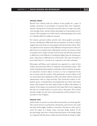 PHYSICAL TRACES
Physical trace analysis looks for evidence of how people use a space. It
includes assessment of accumulation of material (litter, dust, footprints),
selective wearing down of materials associated with use (carpet wear, path-
ways through a lawn), and the artifacts that people use to personalize an envi-
ronment. This technique is not often used in evaluating designs, but it could
be a valuable addition to subjective measures.
For instance, personal artifacts provide clues about people’s personality,
interests, and lifestyles. Differential dust accumulation on books in a library
suggests that some books are more popular and well used than others. How-
ever, physical traces research is often difficult to interpret because othervari-
ables that are not studied may be affecting the outcome. For instance, if dust
accumulates more readily on books located on the top shelf, this may be due
to differences in the difficulty of reaching the higher space for cleaning pur-
poses, rather than to differential use of the books. This type of research is
most useful when it is carried out in conjunction with other techniques.
Heerwagen and Orians used a physical trace approach in a study of how
workers decorated their offices in windowed and windowless spaces.5
The
authors hypothesized that people in windowless offices would use more pho-
tos and posters of nature objects or scenes as a way to compensate for the
loss of contact with the outdoors. They performed a content analysis of all
non-work-related items displayed on office and cubicle walls for clerical and
administrative staff at a large university. They found that workers in win-
dowless spaces, as hypothesized, used significantly more décor with nature
themes and surrogate views than similar workers in offices with windows. A
majority of the images were positioned in the major field of view, suggesting
that they are actually looked at, not just used as decoration. The research
provides insights into the value of personalization and the inclusion of nat-
ural décor in the workplace.
ARCHIVAL DATA
Archival data are stored in records, either electronically or in hard-copy files.
The current interests in productivity, absenteeism, and turnover rates make
this kind of data highly valuable to researchers. The data are often used to
assess the impact of a design, using a pre–post design analysis. In the
pre–post design, data from a selected time period prior to the design change
are compared with data from a similar time period after the change is imple-
CHAPTER 17 DESIGN RESEARCH AND METHODOLOGY 341
 