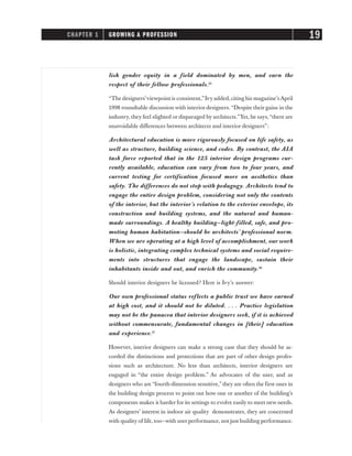 lish gender equity in a field dominated by men, and earn the
respect of their fellow professionals.15
“The designers’viewpoint is consistent,”Ivyadded,citing his magazine’sApril
1998 roundtable discussion with interior designers. “Despite their gains in the
industry, they feel slighted or disparaged by architects.”Yet, he says,“there are
unavoidable differences between architects and interior designers”:
Architectural education is more rigorously focused on life safety, as
well as structure, building science, and codes. By contrast, the AIA
task force reported that in the 125 interior design programs cur-
rently available, education can vary from two to four years, and
current testing for certification focused more on aesthetics than
safety. The differences do not stop with pedagogy. Architects tend to
engage the entire design problem, considering not only the contents
of the interior, but the interior’s relation to the exterior envelope, its
construction and building systems, and the natural and human-
made surroundings. A healthy building—light-filled, safe, and pro-
moting human habitation—should be architects’ professional norm.
When we are operating at a high level of accomplishment, our work
is holistic, integrating complex technical systems and social require-
ments into structures that engage the landscape, sustain their
inhabitants inside and out, and enrich the community.16
Should interior designers be licensed? Here is Ivy’s answer:
Our own professional status reflects a public trust we have earned
at high cost, and it should not be diluted. . . . Practice legislation
may not be the panacea that interior designers seek, if it is achieved
without commensurate, fundamental changes in [their] education
and experience.17
However, interior designers can make a strong case that they should be ac-
corded the distinctions and protections that are part of other design profes-
sions such as architecture. No less than architects, interior designers are
engaged in “the entire design problem.” As advocates of the user, and as
designers who are “fourth-dimension sensitive,” they are often the first ones in
the building design process to point out how one or another of the building’s
components makes it harder for its settings to evolve easily to meet new needs.
As designers’ interest in indoor air quality demonstrates, they are concerned
with quality of life, too—with user performance, not just building performance.
CHAPTER 1 GROWING A PROFESSION 19
 
