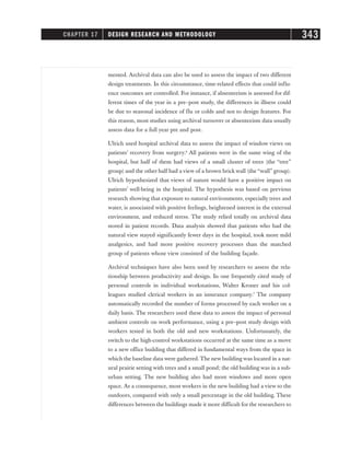 mented. Archival data can also be used to assess the impact of two different
design treatments. In this circumstance, time-related effects that could influ-
ence outcomes are controlled. For instance, if absenteeism is assessed for dif-
ferent times of the year in a pre–post study, the differences in illness could
be due to seasonal incidence of flu or colds and not to design features. For
this reason, most studies using archival turnover or absenteeism data usually
assess data for a full year pre and post.
Ulrich used hospital archival data to assess the impact of window views on
patients’ recovery from surgery.6
All patients were in the same wing of the
hospital, but half of them had views of a small cluster of trees (the “tree”
group) and the other half had a view of a brown brick wall (the “wall” group).
Ulrich hypothesized that views of nature would have a positive impact on
patients’ well-being in the hospital. The hypothesis was based on previous
research showing that exposure to natural environments, especially trees and
water, is associated with positive feelings, heightened interest in the external
environment, and reduced stress. The study relied totally on archival data
stored in patient records. Data analysis showed that patients who had the
natural view stayed significantly fewer days in the hospital, took more mild
analgesics, and had more positive recovery processes than the matched
group of patients whose view consisted of the building façade.
Archival techniques have also been used by researchers to assess the rela-
tionship between productivity and design. In one frequently cited study of
personal controls in individual workstations, Walter Kroner and his col-
leagues studied clerical workers in an insurance company.7
The company
automatically recorded the number of forms processed by each worker on a
daily basis. The researchers used these data to assess the impact of personal
ambient controls on work performance, using a pre–post study design with
workers tested in both the old and new workstations. Unfortunately, the
switch to the high-control workstations occurred at the same time as a move
to a new office building that differed in fundamental ways from the space in
which the baseline data were gathered. The new building was located in a nat-
ural prairie setting with trees and a small pond; the old building was in a sub-
urban setting. The new building also had more windows and more open
space. As a consequence, most workers in the new building had a view to the
outdoors, compared with only a small percentage in the old building. These
differences between the buildings made it more difficult for the researchers to
CHAPTER 17 DESIGN RESEARCH AND METHODOLOGY 343
 