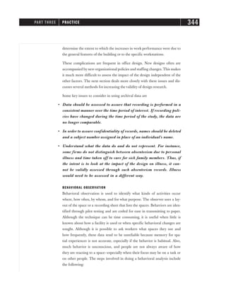 determine the extent to which the increases in work performance were due to
the general features of the building or to the specific workstations.
These complications are frequent in office design. New designs often are
accompanied by new organizational policies and staffing changes.This makes
it much more difficult to assess the impact of the design independent of the
other factors. The next section deals more closely with these issues and dis-
cusses several methods for increasing the validity of design research.
Some key issues to consider in using archival data are
• Data should be assessed to assure that recording is performed in a
consistent manner over the time period of interest. If recording poli-
cies have changed during the time period of the study, the data are
no longer comparable.
• In order to assure confidentiality of records, names should be deleted
and a subject number assigned in place of an individual’s name.
• Understand what the data do and do not represent. For instance,
some firms do not distinguish between absenteeism due to personal
illness and time taken off to care for sick family members. Thus, if
the intent is to look at the impact of the design on illness, it can-
not be validly assessed through such absenteeism records. Illness
would need to be assessed in a different way.
BEHAVIORAL OBSERVATION
Behavioral observation is used to identify what kinds of activities occur
where, how often, by whom, and for what purpose. The observer uses a lay-
out of the space or a recording sheet that lists the spaces. Behaviors are iden-
tified through pilot testing and are coded for ease in transmitting to paper.
Although the technique can be time consuming, it is useful when little is
known about how a facility is used or when specific behavioral changes are
sought. Although it is possible to ask workers what spaces they use and
how frequently, these data tend to be unreliable because memory for spa-
tial experiences is not accurate, especially if the behavior is habitual. Also,
much behavior is unconscious, and people are not always aware of how
they are reacting to a space—especially when their focus may be on a task or
on other people. The steps involved in doing a behavioral analysis include
the following:
PART THREE PRACTICE 344
 