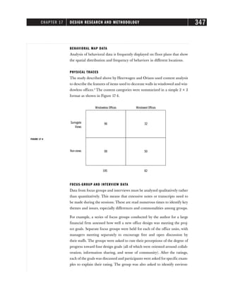 CHAPTER 17 DESIGN RESEARCH AND METHODOLOGY 347
BEHAVIORAL MAP DATA
Analysis of behavioral data is frequently displayed on floor plans that show
the spatial distribution and frequency of behaviors in different locations.
PHYSICAL TRACES
The study described above by Heerwagen and Orians used content analysis
to describe the features of items used to decorate walls in windowed and win-
dowless offices.9
The content categories were summarized in a simple 2 × 2
format as shown in Figure 17-4.
Windowless Offices
Surrogate
Views
Non-views
Windowed Offices
96 32
99 50
195 82
FIGURE 17-4
FOCUS-GROUP AND INTERVIEW DATA
Data from focus groups and interviews must be analyzed qualitatively rather
than quantitatively. This means that extensive notes or transcripts need to
be made during the sessions. These are read numerous times to identify key
themes and issues, especially differences and commonalities among groups.
For example, a series of focus groups conducted by the author for a large
financial firm assessed how well a new office design was meeting the proj-
ect goals. Separate focus groups were held for each of the office units, with
managers meeting separately to encourage free and open discussion by
their staffs. The groups were asked to rate their perceptions of the degree of
progress toward four design goals (all of which were oriented around collab-
oration, information sharing, and sense of community). After the ratings,
each of the goals was discussed and participants were asked for specific exam-
ples to explain their rating. The group was also asked to identify environ-
 