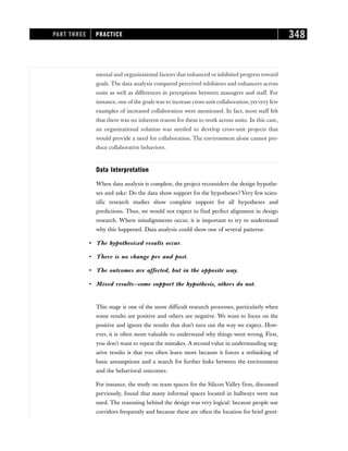 mental and organizational factors that enhanced or inhibited progress toward
goals. The data analysis compared perceived inhibitors and enhancers across
units as well as differences in perceptions between managers and staff. For
instance, one of the goals was to increase cross-unit collaboration,yetvery few
examples of increased collaboration were mentioned. In fact, most staff felt
that there was no inherent reason for them to work across units. In this case,
an organizational solution was needed to develop cross-unit projects that
would provide a need for collaboration. The environment alone cannot pro-
duce collaborative behaviors.
Data Interpretation
When data analysis is complete, the project reconsiders the design hypothe-
ses and asks: Do the data show support for the hypotheses? Very few scien-
tific research studies show complete support for all hypotheses and
predictions. Thus, we would not expect to find perfect alignment in design
research. Where misalignments occur, it is important to try to understand
why this happened. Data analysis could show one of several patterns:
• The hypothesized results occur.
• There is no change pre and post.
• The outcomes are affected, but in the opposite way.
• Mixed results—some support the hypothesis, others do not.
This stage is one of the more difficult research processes, particularly when
some results are positive and others are negative. We want to focus on the
positive and ignore the results that don’t turn out the way we expect. How-
ever, it is often more valuable to understand why things went wrong. First,
you don’t want to repeat the mistakes. A second value in understanding neg-
ative results is that you often learn more because it forces a rethinking of
basic assumptions and a search for further links between the environment
and the behavioral outcomes.
For instance, the study on team spaces for the Silicon Valley firm, discussed
previously, found that many informal spaces located in hallways were not
used. The reasoning behind the design was very logical: because people use
corridors frequently and because these are often the location for brief greet-
PART THREE PRACTICE 348
 