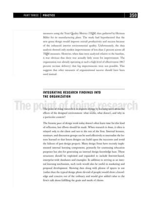 measures using the Total Quality Metrics (TQM) data gathered by Herman
Miller for its manufacturing plant. The study had hypothesized that the
new green design would improve overall productivity and success because
of the enhanced interior environmental quality. Unfortunately, the data
analysis showed only modest improvements of less than 2 percent across all
TQM measures. However, when data were analyzed relative to the baseline,
it was obvious that there was actually little room for improvement. The
organization was already operating at such a high level of effectiveness (98.7
percent on-time delivery) that big improvements were not possible. This
suggests that other measures of organizational success should have been
used instead.
INTEGRATING RESEARCH FINDINGS INTO
THE ORGANIZATION
Thepointofdoingresearch
The point of doing research is to improve design by learning more about the
effects of the designed environment: what works, what doesn’t, and why in
a particular context?
The frenetic pace of design work today doesn’t often leave time for this kind
of reflection, but efforts should be made. When research is done, it often is
relayed only to the client and not to the rest of the firm. Internal lectures,
seminars, and discussion groups can be used effectively to internalize the les-
sons learned so that future designs can build upon the successes and avoid
the failures of past design projects. Many design firms have recently imple-
mented internal learning components, primarily for continuing education
purposes but also for generating an internal design knowledge base. These
structures should be exploited and expanded to include Internet-based,
enterprise-wide databases and examples. In addition to serving as an inter-
nal learning mechanism, such tools would also be useful in marketing and
proposal development. Showing data along with photos of spaces in use
(rather than the typical design photo devoid of people) would show a knowl-
edge and concern out of the ordinary and would give added value to the
firm’s talk about fulfilling the goals and needs of clients.
PART THREE PRACTICE 350
 