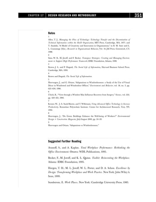 Notes
1
Allen, T. J., Managing the Flow of Technology: Technology Transfer and the Dissemination of
Technical Information within the RD Organization, MIT Press, Cambridge, MA, 1977; and
T. Amabile, “A Model of Creativity and Innovation in Organizations,” in B. M. Staw and L.
L. Cummings (Eds.), Research in Organizational Behavior, Vol. 10, JAI Press, Greenwich, CT,
1988.
2
Sims, W. R., M. Joroff, and F. Becker. Teamspace Strategies: Creating and Managing Environ-
ments to Support High Performance Teamwork, IDRC Foundation, Atlanta, 1998.
3
Brown, J. S., and P. Duguid, The Social Life of Information, Harvard Business School Press,
Cambridge, MA, 1999.
4
Brown and Duguid, The Social Life of Information.
5
Heerwagen, J., and G. Orians, “Adaptations to Windowlessness: a Study of the Use of Visual
Décor in Windowed and Windowless Offices,” Environment and Behavior, vol. 18, no. 5, pp.
623–630, 1986.
6
Ulrich, R., “View through a Window May Influence Recovery from Surgery,” Science, vol. 224,
pp. 420–421, 1984.
7
Kroner, W., J. A. Stark-Martin, and T. Willemain, Using Advanced Office Technology to Increase
Productivity, Rensselaer Polytechnic Institute: Center for Architectural Research, Troy, NY,
1992.
8
Heerwagen, J., “Do Green Buildings Enhance the Well-being of Workers?” Environmental
Design + Construction Magazine, July/August 2000, pp. 24–29.
9
Heerwagen and Orians, “Adaptations to Windowlessness.”
Suggested Further Reading
Aranoff, S., and A. Kaplan. Total Workplace Performance: Rethinking the
Office Environment. Ottawa: WDL Publications, 1995.
Becker, F., M. Joroff, and K. L. Quinn. Toolkit: Reinventing the Workplace.
Atlanta: IDRC Foundation, 1995.
Horgen, T. H., M. L. Joroff, W. L. Porter, and D. A. Schon. Excellence by
Design: Transforming Workplace and Work Practice. New York: John Wiley 
Sons, 1999.
Sundstrom, E. Work Places. New York: Cambridge University Press, 1985.
CHAPTER 17 DESIGN RESEARCH AND METHODOLOGY 351
 