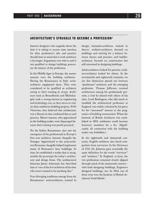 PART ONE BACKGROUND 20
ARCHITECTURE’S STRUGGLE TO BECOME A PROFESSION1
Interior designers who anguish about the
time it is taking to secure state sanction
for their profession’s title and practice
should bear in mind that it took architects
a lot longer. Arguments over who is and is
not qualified to design buildings punctu-
ate the history of the profession.
In the Middle Ages in Europe, the master
masons were the building architects.
During the Renaissance in Italy, artist-
architects supplanted them. They were
considered to be qualified as architects
owing to their training in design. Archi-
tects such as Brunelleschi and Michelan-
gelo took a strong interest in engineering
and technology, too, as they strove to real-
ize their ambitious building projects. With
Vitruvius, they believed that architecture
was a liberal art that combined theory and
practice. Master masons, who apprenticed
in the building trades, were disparaged be-
cause their training was purely practical.
Yet the Italian Renaissance also saw the
emergence of the professional in Europe’s
first true architect, Antonio Sangallo the
Younger. Apprenticed to the artist-archi-
tect Bramante, Sangallo helped implement
many of Bramante’s later buildings. In
time, he established a studio that is recog-
nizably the prototype for today’s architec-
ture and design firms. The architectural
historian James Ackerman has described
him as“one of the few architects of his time
who neverwanted to be anything else.”
Four diverging traditions emerge from the
Renaissance: artist-architects, trained in
design; humanist-architects, trained in
theory; architect-architects, focused on
buildings and striving for a balance be-
tween theory and practice; and builder-
architects, focused on construction but
still interested in designing buildings.
Artist-architects looked for patrons; archi-
tect-architects looked for clients. In the
seventeenth and eighteenth centuries, we
see this distinction played out between
“gentleman” architects and the emerging
profession. Thomas Jefferson counted
architecture among his gentlemanly pur-
suits, a trait he shared with others of his
class. Lord Burlington, who did much to
establish the architectural profession in
England, was widely criticized by his peers
for his “unwonted” interest in the prag-
matics of building construction. When the
Institute of British Architects was estab-
lished in 1834, noblemen could become
honorary members for a fee. (Signifi-
cantly, all connection with the building
trades was forbidden.)
In the eighteenth and nineteenth cen-
turies, English architects also faced com-
petition from surveyors. In his Dictionary
of 1755, Dr. Johnson gave essentially the
same definition for the words “surveyor”
and “architect.” In England, at least, the
two professions remained closely aligned
through much of the nineteenth century—
with both designing buildings. Engineers
designed buildings, too. In 1854, one of
them even won the Institute of British Ar-
chitects’ Gold Medal.
 
