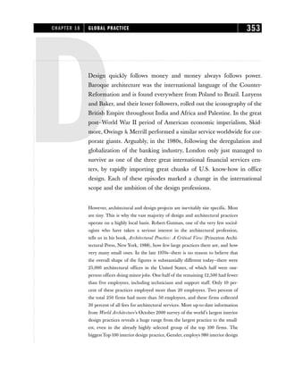 DDesign quickly follows money and money always follows power.
Baroque architecture was the international language of the Counter-
Reformation and is found everywhere from Poland to Brazil. Lutyens
and Baker, and their lesser followers, rolled out the iconography of the
British Empire throughout India and Africa and Palestine. In the great
post–World War II period of American economic imperialism, Skid-
more, Owings  Merrill performed a similar service worldwide for cor-
porate giants. Arguably, in the 1980s, following the deregulation and
globalization of the banking industry, London only just managed to
survive as one of the three great international financial services cen-
ters, by rapidly importing great chunks of U.S. know-how in office
design. Each of these episodes marked a change in the international
scope and the ambition of the design professions.
However, architectural and design projects are inevitably site specific. Most
are tiny. This is why the vast majority of design and architectural practices
operate on a highly local basis. Robert Gutman, one of the very few sociol-
ogists who have taken a serious interest in the architectural profession,
tells us in his book, Architectural Practice: A Critical View (Princeton Archi-
tectural Press, New York, 1988), how few large practices there are, and how
very many small ones. In the late 1970s—there is no reason to believe that
the overall shape of the figures is substantially different today—there were
25,000 architectural offices in the United States, of which half were one-
person offices doing minor jobs. One-half of the remaining 12,500 had fewer
than five employees, including technicians and support staff. Only 10 per-
cent of these practices employed more than 20 employees. Two percent of
the total 250 firms had more than 50 employees, and these firms collected
30 percent of all fees for architectural services. More up-to-date information
from World Architecture’s October 2000 survey of the world’s largest interior
design practices reveals a huge range from the largest practice to the small-
est, even in the already highly selected group of the top 100 firms. The
biggest Top-100 interior design practice, Gensler, employs 980 interior design
CHAPTER 18 GLOBAL PRACTICE 353
 