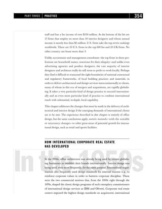 staff and has a fee income of over $150 million. At the bottom of the list are
17 firms that employ no more than 10 interior designers and whose annual
income is mostly less than $5 million. U.S. firms take the top seven rankings
worldwide. There are 55 U.S. firms in the top-100 list and 25 UK firms. No
other country can boast more than 3.
Unlike accountants and management consultants—the top firms in these pro-
fessions are household names, notorious for their ubiquity—and unlike even
advertising agencies and product designers, the vast majority of interior
designers and architects really do still seem to prefer to work locally. Perhaps
they find it difficult to transcend the tight boundaries of national contractual
and regulatory frameworks, of local building practices and materials, in
order to deliver architectural and design services intercontinentally to clients,
many of whom in this era of mergers and acquisitions, are rapidly globaliz-
ing. It takes a very particular kind of design practice to succeed internation-
ally and an even more particular kind of practice to combine international
reach with substantial, in-depth, local capability.
This chapter addresses the changes that must be made in the delivery of archi-
tectural and interior design if the emerging demands of international clients
are to be met. The experience described in this chapter is entirely of office
design, but the same conclusions apply, mutatis mutandis—with the suitable
or necessary changes—to other great areas of potential growth for interna-
tional design, such as retail and sports facilities.
HOW INTERNATIONAL CORPORATE REAL ESTATE
HAS DEVELOPED
Inthe1950s
In the 1950s, office architecture was already being used by certain globaliz-
ing businesses to establish their brands internationally. Interior design was
being used, even more frequently, for the same purpose. International organ-
izations also frequently used design standards for internal reasons—e.g., to
reinforce corporate values in order to buttress corporate discipline. These
were the two commercial motives that, from the 1950s right through the
1970s, shaped the classic design programs of such exemplary commissioners
of international design services as IBM and Olivetti. Corporate real estate
centers imposed the highest design standards on acquiescent, international
PART THREE PRACTICE 354
 