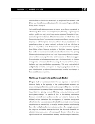 branch offices, standards that were vetted by designers of the caliber of Eliot
Noyes and Ettore Sottsas, and maintained by elite teams of highly skilled, in-
house project managers.
Such enlightened design programs, of course, were always exceptional in
office design. Cost control and variety reduction, following a logistical, quasi-
military model,were much more frequent determinants of the quality of inter-
national corporate real estate. The chief instrument by which these more
humdrum objectives of international corporate control were achieved was by
imposing so-called corporate standards, volumes of rules, specifications and
procedures, written, as it were, randomly in diverse locals and rolled out, it
has to be said, without much discrimination or local sensitivity, everywhere
from China to Peru. Since the beginning of the 1980s, corporate standards
have tended to become ever more functional and cost driven. The growing
bias toward distancing corporate real estate from strategic business consider-
ations has been encouraged over the last two decades by the increasing pro-
fessionalization of facilities management and, even more recently, by the ever
more popular corporate habit of outsourcing all noncore service functions,
including real estate and facilities management. This is the entirely logical,
and probably inevitable, consequence of stripping property assets off com-
pany balance sheets in order to concentrate capital on what were thought to
be essential business objectives.
The Linkage Between Design and Corporate Strategy
Design is likely to become more rather than less important to international
business. Today, at the beginning of the knowledge-based economy, real
estate, buildings and interiors, can be used more powerfully than ever before
as instruments of technological and cultural change. Office design is becom-
ing, at least in a growing number of leading businesses, intimately related
to corporate strategy. The paradox is that, as the working environment
becomes potentially more and more useful and central to business at the
highest level, the operational day-to-day practice of corporate management
of real estate has become ever more detached from strategic intent. In many
organizations the use of design for strategic business purposes has effectively
been ruled out by formulaic cost-cutting procedures. For example, outsourc-
ing corporate real estate, however attractive for short-term financial and
administrative reasons, more or less completely divorces it from direct man-
agerial control—and sometimes blots it totally out of managerial awareness,
CHAPTER 18 GLOBAL PRACTICE 355
 