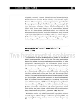 decades in Scandinavia, Germany, and the Netherlands (but not, incidentally,
for different reasons, in the UK, France, and Italy). American readers may not
be aware of how homogenous American corporate culture appears from the
European perspective. Despite the federal system and a vast geography, 200
years of a common culture and 100 years of Taylorism have made all U.S.
offices—not to mention much of the rest of the paraphernalia of American
life—look very much the same wherever they happen to be. Americans, per-
haps without realizing it, tend to assume that uniform office design standards
ought to prevail everywhere in the world, just as they do at home. If they don’t
find consistency, they impose it. Europeans, from long experience of big cul-
tural and linguistic differences, are much more tolerant of diversity.
CHALLENGES FOR INTERNATIONAL CORPORATE
REAL ESTATE
Twofundamentalproblems
Two fundamental problems facing corporate real estate in the international
context remain intractable. These are, first, how to deal with potentially bal-
looning user demand for better-quality working environments that are strate-
gically related to business purpose, and, second, how to reinvent corporate
real estate delivery so that it can keep up with the accelerating rate of change.
The same fundamental economic and technological pressures are working
everywhere, although at different rates and on different time scales, depending
on relative national wealth and faster and slower rates of technological devel-
opment. What makes a controlled international design response difficult is
that these economic and technological pressures are overlaid by three further
levels of complexity—international differences in wage levels and occupancy
costs, differences in culture, and differences in the organization of professional
services. Architects and designers who wish to work internationally must be
prepared to respond to wildly different wage and cost structures, to very dif-
ferent national—and indeed regional—cultures, and to different, and sometimes
illogical and contradictory, regulatory systems and modes of practice.
There are five different ways in which international corporate real estate can
currently respond to these challenges. The first is to ignore the problem, sim-
ply adopting local working practices, more or less in the European way
CHAPTER 18 GLOBAL PRACTICE 357
 