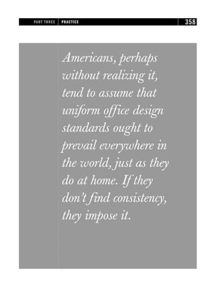 Americans, perhaps
without realizing it,
tend to assume that
uniform office design
standards ought to
prevail everywhere in
the world, just as they
do at home. If they
don’t find consistency,
they impose it.
PART THREE PRACTICE 358
 