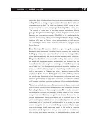 mentioned above.The second is to throw large project management resources
at the problem in an attempt to impose an external order, in the old-fashioned
American corporate way. The third is to outsource, which means, in prac-
tice, running faster and faster, attempting to deal with problems as they arise.
The fourth is to explore ways of providing seamless international delivery
packages through unions of developers, realtors, designers, furniture manu-
facturers, and construction companies. The fifth is to go even further in the
direction of outsourcing, relying on specialist providers like Regus and HQ
that treat office space as if it were a hotel accommodation in which services
are paid for by the minute instead of the real estate way of paying for square
feet by the year.
None of these possible responses is likely to be good enough for emerging,
knowledge-based businesses, especially given the pressures that are already
building up today at the crucial interface between real estate providers,
whose power is weakening, and end users,whose power is tending to increase.
Designers and architects are accustomed to working at the interface between
the supply-side industries—property, construction, and furniture—and the
demand side, that is, the people who have to put up with office space every
day of their lives. Too often people responsible in house for corporate real
estate, and indeed facilities managers as well, are being forced to resist, even
to deny, user pressure as if they are now merely a powerless extension of the
supply chain. In this situation the designers in the middle, mediating between
the suppliers and the customers, have the opportunity to become much more
inventive—provided they are prepared to understand, and to become involved
with intricate, sometimes passionate, and always risky organizational politics.
Within international corporate real estate departments the pressure toward
central control, standardization, and variety reduction are stronger than ever
before, largely because of diminishing resources. However, the administra-
tive imperative to control and to simplify is being resisted by even stronger
user pressures toward cultural and operational diversity. Everyone who has
worked internationally for corporate clients will be very well aware of the
classic and ongoing conflict between corporate headquarters and national
and regional offices. “I’m from HQ and here to help,” is an ancient joke. This
ancient managerial turf war is currently being exacerbated by the major
structural changes, already mentioned above, in the profile of employee
expectations. As all organizations move, in some sectors and in some coun-
tries, perhaps more rapidly than others, to shedding low-level clerical staff,
CHAPTER 18 GLOBAL PRACTICE 359
 