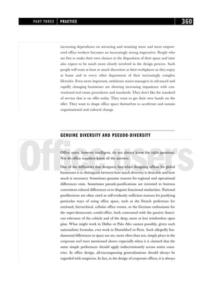 increasing dependence on attracting and retaining more and more empow-
ered office workers becomes an increasingly strong imperative. People who
are free to make their own choices in the disposition of their space and time
also expect to be much more closely involved in the design process. Such
people will want at least as much discretion at their workplaces as they enjoy
at home and in every other department of their increasingly complex
lifestyles. Even more important, ambitious senior managers in advanced and
rapidly changing businesses are showing increasing impatience with con-
ventional real estate procedures and standards. They don’t like the standard
of service that is on offer today. They want to get their own hands on the
tiller. They want to shape office space themselves to accelerate and sustain
organizational and cultural change.
GENUINE DIVERSITY AND PSEUDO-DIVERSITY
Officeusers
Office users, however intelligent, do not always know the right questions.
Nor do office suppliers know all the answers.
One of the difficulties that designers face when designing offices for global
businesses is to distinguish between how much diversity is desirable and how
much is necessary. Sometimes genuine reasons for regional and operational
differences exist. Sometimes pseudo-justifications are invented to buttress
convenient cultural differences or to disguise functional similarities. National
predilections are often cited as self-evidently sufficient reasons for justifying
particular ways of using office space, such as the French preference for
enclosed, hierarchical, cellular office rooms, or the German enthusiasm for
the super-democratic combi-office, both contrasted with the passive Ameri-
can tolerance of the cubicle and of the deep, more or less windowless open
plan. What might work in Dallas or Palo Alto cannot possibly, given such
nationalistic formulas, ever work in Dusseldorf or Paris. Such allegedly fun-
damental differences in space use are, more often than not, simply ploys in the
corporate turf wars mentioned above—especially when it is claimed that the
same simple preferences should apply indiscriminately across entire coun-
tries. In office design, all-encompassing generalizations should always be
regarded with suspicion. In fact, in the design of corporate offices, it is always
PART THREE PRACTICE 360
 