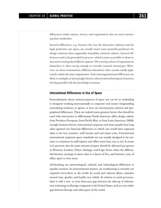 differences within nations, sectors, and organizations that are more interest-
ing than similarities.
Sectoral differences, e.g., between the way the electronics industry and the
legal profession use space, are usually much more powerful predictors for
design solutions than supposedly monolithic national cultures. Sectoral dif-
ferences tend to be grounded in process—which is more accessible to observa-
tion and to testing than folkloric opinion.Thevarying culture of organizations
themselves is often strong enough to override national stereotypes. More-
over, on closer examination, different subcultures often coexist totally legiti-
matelywithin the same organization. Such intraorganizational differences are
likely to multiply as increasingly diverse cultural and technological structures
develop parallel with the knowledge economy.
International Differences in Use of Space
Generalizations about national patterns of space use can be as misleading
to designers working internationally as corporate real estate’s longstanding
centralizing tendency to ignore or iron out inconvenient cultural and geo-
graphical differences. There are indeed many genuine factors that should be
used with total justice to differentiate North American office design culture
from Northern European, from Pacific Rim, or from Latin American. Oddly
enough, business-driven, international corporate real estate people have long
often ignored two financial differences to which one would have expected
them to be very sensitive: staff income and real estate costs. Conventional
international corporate space standards are not usually designed to be sen-
sitive to variations in staff salaries and office rents from city to city. It seems
very perverse that the same amount of space should be allocated per person
in Houston, London, Tokyo, Santiago, and Cape Town, when the differen-
tial between earnings in these cities is a factor of five, and between costs of
office space is even more.
Air-brushing out meteorological, cultural, and technological differences is
equally common. In environmental matters, air conditioning is certainly not
required everywhere in the world. In social and cultural affairs, attitudes
toward time, gender, and health vary widely. In relation to work processes,
there is still a two- or even three-year gap between the take-up of informa-
tion technology in Europe compared to the United States, and an even wider
gap between Europe and other parts of the world.
CHAPTER 18 GLOBAL PRACTICE 361
 
