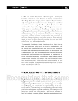 It will be hard, however, for corporate real estate to ignore a relatively new
factor that is introducing a new dimension of diversity into international
office design. This is the changing patterns in the use of space over time—
daily, weekly, yearly—that are the consequence of ubiquitous networks of
robust information technology that allow people, in effect, to invent their
own timetables, wherever they happen to be. One practical consequence
will be space use intensification in the office, as businesses realize how
mobile people are becoming both inside and outside the office. Another prac-
tical consequence will be the renaissance of city life, as the importance of
unscheduled social and intellectual contact is realized in an increasingly vir-
tual world. Exactly what the new conventions in the use of time and space
should be, we don’t yet know. But we do know that they won’t be as simple
as the five-day week and the eight-hour day.
Three plausible, if somewhat cynical, conclusions may be drawn from all
these observations. The first is that for corporate real estate purposes, what
has mattered most is making the lives of those who deliver and manage cor-
porate real estate internationally as easy as possible. The second is that, from
a national point of view, what has mattered most in relation to international
corporate real estate norms has been protectionism, i.e., manipulating the
market to protect local suppliers. The third is that neither of these consider-
ations should be allowed to have anything to do with designing the kinds of
office accommodation that twenty-first-century businesses really do need
today as they struggle to develop their international competencies in a period
of very rapid change of every kind.
CULTURAL FLUENCY AND ORGANIZATIONAL PLURALITY
Recognizingthatsome
Recognizing that some similarities and differences in international real estate
are legitimate while others are mere fabrications (smoke screens invented for
selfish national or corporate reasons) is an essential step forward for design-
ers who genuinely want to understand how they should best service such a
complex market. There is absolutely no doubt that many design opportunities
do exist internationally and that design imagination of the highest order will
be necessary to satisfy what will certainly be a rapid increase in demand for
innovative design by expanding global organizations and business networks.
PART THREE PRACTICE 362
 