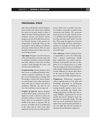 CHAPTER 1 GROWING A PROFESSION 21
PROFESSIONAL ETHICS
Like other professionals, interior designers
must contend with ethical issues. Indeed,
the issues can be quite similar to those of
allied and other learned professions. Like
architects, lawyers, and doctors, interior
designers can also do bodily harm and cre-
ate financial damage if they practice in-
competently or unethically. They can also
put people at risk by failing to be effective
advocates of their interests. Here are some
examples of these issues as they arise in in-
terior design practice.
• Life safety. Designers sometimes bemoan
codes and regulations, but these rules exist
to establish a minimum standard of health
and safety. Failure to meet code can delay
a project, which damages the owner, and
can also cause bodily harm.
• Confidentiality. Interior designers often
have access to confidential business infor-
mation—a planned acquisition, for exam-
ple,ora newbusiness plan orstrategy.This
knowledge is shared with interior design-
ers only because it has a direct bearing on
their work, and it is shared with them in
confidence. Ethically, and often by con-
tract, that confidence must be respected.
• Conflict of interest. Interior designers
are their clients’ agents, so they have an ob-
ligation to avoid or disclose to them any
potential conflicts of interest. (Disclosure
means that you are prepared to end the
conflict if the client so requests.) The ap-
pearance of conflict can be as problematic
as the reality. Just as voters worry when
politicians become too cozywith special in-
terests, clients start to wonder when inte-
rior designers accept gifts or junkets from
contractors and vendors. The occasional
lunch, party, box of candy, orbottle of wine
is no problem, but all-expenses-paid vaca-
tion trips and other costly“perks” cross the
line. They create the appearance if not the
reality that design decisions—specifying a
product, for example—are being made to
repay favors rather than to serve the inter-
ests of the client.
• User advocacy. Interior designers have
a responsibility to users. If, in their judg-
ment, a project’s requirements, though
legal, compromise user comfort and per-
formance unacceptably, they have an obli-
gation to try to change them, or to resign
from the project if the client is unwilling to
make changes. Design professionals have a
broader obligation to educate their clients
on the value of design features that im-
prove user quality of life and performance.
• Competency. Professional competence
reflects ongoing mastery of the skills and
knowledge demanded by professional
practice. Professional certification or li-
censing formally requires a level of mas-
tery that necessarily lags behind what
design professionals actually need. For ex-
ample, FIDER’s requirements do not yet
specify that interior designers know the
principles of sustainable design. That lag
does not excuse professional interior de-
signers from mastering these principles, or
any new skills that may be necessary to
maintain their professional competence.
 