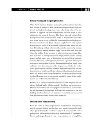 Cultural Fluency and Design Sophistication
What North American designers particularly need to realize is that they
have become accustomed to what has become a dangerously self-sufficient,
inward- and backward-looking, conservative office design culture. The con-
venience of suppliers has been allowed to bear far more weight in office
design than the needs of the users. The almost universal success of the
homogeneous North American office model in the twentieth century has
now turned into a serious problem for internationalizing design practices.
Conventional off-the-shelf design solutions, weighed down with Taylorist
iconography, are certain to be increasingly challenged in the twenty-first cen-
tury. The challenge is likely to be felt with particular acuteness by practices
hoping to operate overseas where the supply chain is under most strain and
where the need for design invention to achieve strenuous corporate objec-
tives is greatest. In existing international design practices, diverse forms of
practice and alternative ways of doing things already provide a relativistic
stimulus: differences can be legitimate; innovation is possible. New ways of
working are likely to lead to further disintermediation of the supply chain
and to yet more democratization of the design process. Neither the cookie-
cutter approach of old-fashioned corporate design delivery nor the national-
istic shortcuts of prefabricated design solutions will continue to be tolerated.
Users will demand more design imagination and more specialized design
services. Hence the need in international practice for greater design sophis-
tication and for far more cultural fluency.
Feedback is an essential component of success for both designers and user
clients. Feedback implies infinite possibility for change and improvement.
More measures of how well buildings perform in relation to business strat-
egy will become critically important. And, important as measures of how well
buildings have been delivered and maintained undoubtedly are, measures of
how buildings can be used are even more important.
Standardization Versus Diversity
Given the choice in office design between standardization and diversity,
there is no doubt that we now live in a more complex commercial world
where greater diversity has now become very much more preferable—and is
perhaps even the key to business survival. Standardization of components,
layouts, and design elements is only a very primitive way of simplifying
CHAPTER 18 GLOBAL PRACTICE 363
 