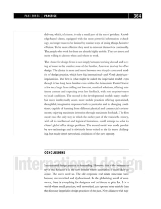 delivery, which, of course, is only a small part of the users’ problem. Knowl-
edge-based clients, equipped with the most powerful information technol-
ogy, no longer want to be limited by routine ways of doing things, however
efficient. To be more effective they need to reinvent themselves continually.
The people who work for them are already highly mobile. They are more and
more willing to choose when and where to work.
The choice for design firms is not simply between working abroad and stay-
ing at home in the comfort zone of the familiar, American market for office
design. The choice is more and more between two sharply contrasted mod-
els of design practice, which have big international—and North American—
implications. The first is what might be called the imperialist model—even
though it has long been familiar even within the democratic United States:
a few very large firms rolling out low-cost, standard solutions, offering min-
imum content and expecting even less feedback, with zero responsiveness
to local conditions. The second is the developmental model: many smaller
but more intellectually acute, more mobile practices offering open-ended,
thoughtful, imaginative responses both to particular and to changing condi-
tions; capable of learning from different physical and commercial environ-
ments; enjoying maximum invention through maximum feedback. The first
model was the only way in which the earlier part of the twentieth century,
with all its intellectual and logistical limitations, could attempt to solve its
clients’ global office design problems. The second model was made possible
by new technology and is obviously better suited to the far more challeng-
ing, but much better networked, conditions of the new century.
CONCLUSIONS
Internationaldesign
International design practice is demanding. However, this is the moment to
try it out, because it is the new frontier where innovation is most likely to
occur. The users need us. The old corporate real estate structures have
become overstretched and dysfunctional. In the globalizing world of com-
merce, there is everything for designers and architects to play for. It is a
world where small practices, well networked, can operate more nimbly than
the dinosaur imperialist design practices of the past. New alliances with sup-
PART THREE PRACTICE 364
 