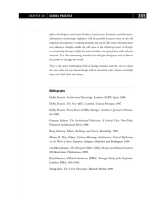 pliers—developers, real estate brokers, contractors, furniture manufacturers,
information technology suppliers—will be possible because none of the old
logistical procedures is working properly any more. But what will keep these
new alliances straight, unlike the old ones, is the ethical pressure of design-
ers constantly having to fight for and articulate emerging client and end-user
interests. It is this innovating attitude that will give designers and architects
the power to change the world.
This is the most challenging field of design practice and the one in which
the new rules for user-based design will be invented—rules which eventually
may even find their way home.
Bibliography
Duffy, Francis. Architectural Knowledge. London: EFN: Spon, 1998.
Duffy, Francis. The New Office. London: Conran Octopus, 1997.
Duffy, Francis. “Forty Years of Office Design.” Architect’s Journal, 2 Novem-
ber 2000.
Gutman, Robert. The Architectural Profession: A Critical View. New York:
Princeton Architectural Press, 1988.
King, Anthony, Editor. Buildings and Society. Routledge, 1981.
Moore, K. Diaz, Editor. Culture—Meaning—Architecture: Critical Reflections
on the Work of Amos Rapoport. Ashgate: Aldershot and Burlington, 2000.
van Meel, Juriaan. The European Office: Office Design and National Context.
010 Rotterdam: Publications, 2000.
Royal Institute of British Architects (RIBA). Strategic Study of the Profession.
London: RIBA, 1991–1995.
Yeang, Ken. The Green Skyscraper. Munich: Prestel, 1999.
CHAPTER 18 GLOBAL PRACTICE 365
 