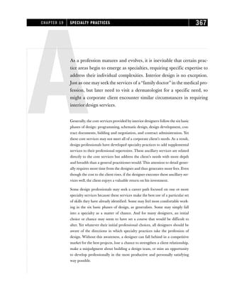AAs a profession matures and evolves, it is inevitable that certain prac-
tice areas begin to emerge as specialties, requiring specific expertise to
address their individual complexities. Interior design is no exception.
Just as one may seek the services of a “family doctor” in the medical pro-
fession, but later need to visit a dermatologist for a specific need, so
might a corporate client encounter similar circumstances in requiring
interior design services.
Generally, the core services provided by interior designers follow the six basic
phases of design: programming, schematic design, design development, con-
tract documents, bidding and negotiation, and contract administration. Yet
these core services may not meet all of a corporate client’s needs. As a result,
design professionals have developed specialty practices to add supplemental
services to their professional repertoires. These ancillary services are related
directly to the core services but address the client’s needs with more depth
and breadth than a general practitioner would. This attention to detail gener-
ally requires more time from the designer and thus generates more fees. Even
though the cost to the client rises, if the designer executes these ancillary ser-
vices well, the client enjoys a valuable return on his investment.
Some design professionals may seek a career path focused on one or more
specialty services because these services make the best use of a particular set
of skills they have already identified. Some may feel most comfortable work-
ing in the six basic phases of design, as generalists. Some may simply fall
into a specialty as a matter of chance. And for many designers, an initial
choice or chance may seem to have set a course that would be difficult to
alter. Yet whatever their initial professional choices, all designers should be
aware of the directions in which specialty practices take the profession of
design. Without this awareness, a designer can fall behind in a competitive
market for the best projects, lose a chance to strengthen a client relationship,
make a misjudgment about building a design team, or miss an opportunity
to develop professionally in the most productive and personally satisfying
way possible.
CHAPTER 19 SPECIALTY PRACTICES 367
 