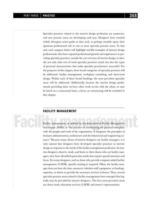 Specialty practices related to the interior design profession are numerous,
and new practice areas are developing each year. Designers have traveled
widely divergent career paths as they seek, or perhaps stumble upon, their
optimum professional role in one or more specialty practice areas. To that
end, each category below will highlight real-life examples of interior design
professionals who have enjoyed professional growth and experiences in pro-
viding specialty practices, outside the core services of interior design, to iden-
tify not only what sort of work specialty practices entail, but also the types
of personal characteristics that make specialty practitioners successful. For
the purposes of this chapter, three broad categories of specialty practices will
be addressed: facility management, workplace consulting, and short-term
design. Within each of these broad headings, the most prevalent specialty
areas will be addressed. Additionally, because the interior design profes-
sionals providing these services often work on-site with the client, or may
be hired on a contractual basis, a focus on outsourcing will be included in
this chapter.
FACILITY MANAGEMENT
Facilitymanagement
Facility management, as defined by the International Facility Management
Association (IFMA), is “the practice of coordinating the physical workplace
with the people and work of the organization. It integrates the principles of
business administration, architecture and the behavioral and engineering sci-
ences.” Because many clients of interior designers are facility managers, it is
only natural that designers have developed specialty practices in interior
design in response to the needs of the facility management profession. As inte-
rior designers observe, study, and listen to their clients who are facility man-
agers, they have identified particular needs that require special attention and
focus. For some designers, such as those who provide computer-aided facility
management (CAFM), specific training is required. Often, the facility man-
ager does not have the time, resources (whether staff, equipment, or funding),
expertise, or desire to provide the necessary services in-house. Thus, several
specialty practice areas related to facility management have emerged that log-
ically may be provided by interior designers. The four most prevalent areas
are churn work, relocation services, CAFM, and owner’s representation.
PART THREE PRACTICE 368
 