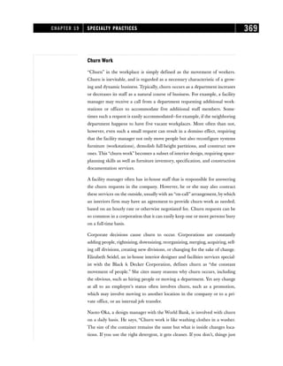 Churn Work
“Churn” in the workplace is simply defined as the movement of workers.
Churn is inevitable, and is regarded as a necessary characteristic of a grow-
ing and dynamic business. Typically, churn occurs as a department increases
or decreases its staff as a natural course of business. For example, a facility
manager may receive a call from a department requesting additional work-
stations or offices to accommodate five additional staff members. Some-
times such a request is easily accommodated—for example, if the neighboring
department happens to have five vacant workplaces. More often than not,
however, even such a small request can result in a domino effect, requiring
that the facility manager not only move people but also reconfigure systems
furniture (workstations), demolish full-height partitions, and construct new
ones. This “churn work” becomes a subset of interior design, requiring space-
planning skills as well as furniture inventory, specification, and construction
documentation services.
A facility manager often has in-house staff that is responsible for answering
the churn requests in the company. However, he or she may also contract
these services on the outside, usually with an “on-call” arrangement, by which
an interiors firm may have an agreement to provide churn work as needed,
based on an hourly rate or otherwise negotiated fee. Churn requests can be
so common in a corporation that it can easily keep one or more persons busy
on a full-time basis.
Corporate decisions cause churn to occur. Corporations are constantly
adding people, rightsizing, downsizing, reorganizing, merging, acquiring, sell-
ing off divisions, creating new divisions, or changing for the sake of change.
Elizabeth Seidel, an in-house interior designer and facilities services special-
ist with the Black  Decker Corporation, defines churn as “the constant
movement of people.” She cites many reasons why churn occurs, including
the obvious, such as hiring people or moving a department. Yet any change
at all to an employee’s status often involves churn, such as a promotion,
which may involve moving to another location in the company or to a pri-
vate office, or an internal job transfer.
Naoto Oka, a design manager with the World Bank, is involved with churn
on a daily basis. He says, “Churn work is like washing clothes in a washer.
The size of the container remains the same but what is inside changes loca-
tions. If you use the right detergent, it gets cleaner. If you don’t, things just
CHAPTER 19 SPECIALTY PRACTICES 369
 