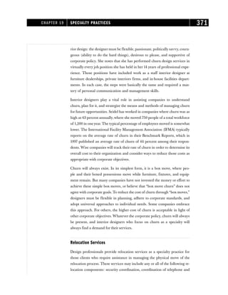 rior design: the designer must be flexible, passionate, politically savvy, coura-
geous (ability to do the hard things), desirous to please, and supportive of
corporate policy. She notes that she has performed churn design services in
virtually every job position she has held in her 14 years of professional expe-
rience. Those positions have included work as a staff interior designer at
furniture dealerships, private interiors firms, and in-house facilities depart-
ments. In each case, the steps were basically the same and required a mas-
tery of personal communication and management skills.
Interior designers play a vital role in assisting companies to understand
churn, plan for it, and strategize the means and methods of managing churn
for future opportunities. Seidel has worked in companies where churn was as
high as 63 percent annually, where she moved 750 people of a total workforce
of 1,200 in oneyear. The typical percentage of employees moved is somewhat
lower. The International Facility Management Association (IFMA) typically
reports on the average rate of churn in their Benchmark Reports, which in
1997 published an average rate of churn of 44 percent among their respon-
dents. Wise companies will track their rate of churn in order to determine its
overall cost to their organization and consider ways to reduce those costs as
appropriate with corporate objectives.
Churn will always exist. In its simplest form, it is a box move, where peo-
ple and their boxed possessions move while furniture, fixtures, and equip-
ment remain. But many companies have not invested the money or effort to
achieve these simple box moves, or believe that “box move churn” does not
agree with corporate goals. To reduce the cost of churn through “box moves,”
designers must be flexible in planning, adhere to corporate standards, and
adopt universal approaches to individual needs. Some companies embrace
this approach. For others, the higher cost of churn is acceptable in light of
other corporate objectives. Whatever the corporate policy, churn will always
be present, and interior designers who focus on churn as a specialty will
always find a demand for their services.
Relocation Services
Design professionals provide relocation services as a specialty practice for
those clients who require assistance in managing the physical move of the
relocation process. These services may include any or all of the following re-
location components: security coordination, coordination of telephone and
CHAPTER 19 SPECIALTY PRACTICES 371
 
