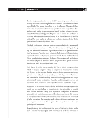Interior design came into its own in the 1990s as settings came to be seen as
strategic resources. The catch phrase “Place matters!”—so emblematic of the
second half of the decade—turned out to be literally true. When people have
real choice about when and where they spend their time, the quality of these
settings—their ability to support people in their desired activities—becomes
crucial, often the deciding point. A “place” can be part of the landscape or
cityscape, a building or building complex, or an enclosed indoor or outdoor
setting. The word implies a richness and wholeness that mocks the design
professions’ efforts to carve it into parts.
The built environment today has immense range and diversity. Much devel-
opment embraces multiple uses. The time dimension of buildings is chang-
ing, too, with more components expected (or needed) to be ephemeral rather
than “permanent.”Already, many projects today feature hybrid teams that are
organized around each project’s particular blend of uses and timeframes.
These interdisciplinary teams are the future. They expose each profession to
the others and give all of them a shared perspective about “place” that tran-
scends each one’s necessarily narrower view.
This shared viewpoint may eventually give rise to entirely new professions,
which we may no longer be willing to categorize as “architecture” or “inte-
rior design.” In time, too, the division between design and construction may
prove to be an artificial boundary, no longer justified by practice. Professions
are conservative forces in society, constantly resisting pressures to change,
yet constantly placed in situations where the need to change is obvious and
imperative. New professions arise in part because old ones fail to adapt.
Compared to architecture, interior design is still in its infancy—a profession
that is just now marshalling its forces to secure the recognition to which it
feels entitled. All this is taking place against the background of our entre-
preneurial and bandwidth-driven era. How important is it, in this context,
to secure the profession’s boundaries or win state sanction for its practice? If
it helps strengthen the education and training of interior designers, and
encourages them to meet their responsibilities as professionals, then it is
probably well worthwhile.
Especially today, it is hard to predict the future of the interior design profes-
sion. One clear way to prepare for it, however, is to make the education of
PART ONE BACKGROUND 22
 