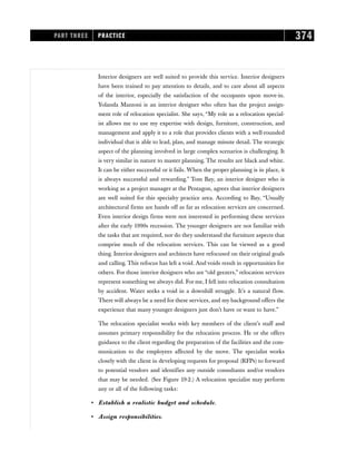 Interior designers are well suited to provide this service. Interior designers
have been trained to pay attention to details, and to care about all aspects
of the interior, especially the satisfaction of the occupants upon move-in.
Yolanda Mazzoni is an interior designer who often has the project assign-
ment role of relocation specialist. She says, “My role as a relocation special-
ist allows me to use my expertise with design, furniture, construction, and
management and apply it to a role that provides clients with a well-rounded
individual that is able to lead, plan, and manage minute detail. The strategic
aspect of the planning involved in large complex scenarios is challenging. It
is very similar in nature to master planning. The results are black and white.
It can be either successful or it fails. When the proper planning is in place, it
is always successful and rewarding.” Tom Bay, an interior designer who is
working as a project manager at the Pentagon, agrees that interior designers
are well suited for this specialty practice area. According to Bay, “Usually
architectural firms are hands off as far as relocation services are concerned.
Even interior design firms were not interested in performing these services
after the early 1990s recession. The younger designers are not familiar with
the tasks that are required, nor do they understand the furniture aspects that
comprise much of the relocation services. This can be viewed as a good
thing. Interior designers and architects have refocused on their original goals
and calling. This refocus has left a void. And voids result in opportunities for
others. For those interior designers who are “old geezers,” relocation services
represent something we always did. For me, I fell into relocation consultation
by accident. Water seeks a void in a downhill struggle. It’s a natural flow.
There will always be a need for these services, and my background offers the
experience that many younger designers just don’t have or want to have.”
The relocation specialist works with key members of the client’s staff and
assumes primary responsibility for the relocation process. He or she offers
guidance to the client regarding the preparation of the facilities and the com-
munication to the employees affected by the move. The specialist works
closely with the client in developing requests for proposal (RFPs) to forward
to potential vendors and identifies any outside consultants and/or vendors
that may be needed. (See Figure 19-2.) A relocation specialist may perform
any or all of the following tasks:
• Establish a realistic budget and schedule.
• Assign responsibilities.
PART THREE PRACTICE 374
 
