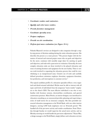 • Coordinate vendors and contractors.
• Qualify and select move vendors.
• Provide furniture management.
• Coordinate specialty areas.
• Prepare employees.
• Provide on-site coordination.
• Perform post-move evaluation (see Figure 19-3.)
Yolanda Mazzoni’s services are designed to take companies through a step-
by-step process of decision making during the entire relocation process. She
describes the process as a team process: “The process begins with the for-
mation of internal and external project teams who set goals and objectives
for the move; continues with monthly target dates for meeting set goals
and objectives, and ends with a post-move-in evaluation. Generally, the most
complex relocation tasks are those involved in the phased relocation and
reuse of existing furniture and equipment for the new facility. There is seri-
ous work involved in organizing the relocation process that could be over-
whelming to an inexperienced team. Creative use of tools and carefully
defined procedures minimizes employee downtime, equipment downtime,
lost production, and interruptions to customer service.”
The typical candidate profile of a relocation specialist reflects a very organ-
ized and detail-oriented individual. He/she must be able to interact with all
types and levels of individuals from the temporary “move vendor” employ-
ees to the client’s CEO. The most effective individual is one who is very
familiar with furniture systems, electrical/data coordination, and general
construction practices. Marci Porritt, an interior designer, was introduced to
relocation consulting as an outsourced provider, planning and supervising a
series of small moves for an insurance company. She then provided out-
sourced relocation management at the World Bank, with two other interior
designers, moving 4,300 bank employees over an 18-month period: “We
handled all of the pre-move activity and vendor coordination. From Thurs-
day through Sunday we would supervise the actual move activity, and on
Monday morning we would handle the post-move adjustments.” Naoto Oka,
a design manager at the World Bank, simply defines such relocation services
CHAPTER 19 SPECIALTY PRACTICES 375
 