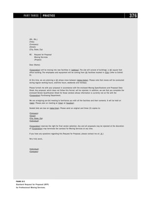 PART THREE PRACTICE 376
(Mr., Ms.)
(Title)
(Company)
(Street)
(City, State, Zip)
RE: Request for Proposal
Moving Services
(Project)
Dear (Name)
(Corporation) will be moving into new facilities in (address). The site will consist of buildings; a (#) square foot
office building. The employees and equipment will be coming from (#) facilities located in (City) (refer to Exhibit
A).
At this time, we are planning a (#) phase move between (dates/dates). Please note that moves will be conducted
during regular working hours, overtime hours, weekends and holidays.
Please furnish me with your proposal in accordance with the enclosed Moving Specifications and Proposal Data
Sheet. Any proposal, which does not follow this format, will be rejected. In addition, we ask that you complete the
enclosed Vendor Qualification Sheet for those vendors whose information is currently not on file with the
(Corporation) Purchasing Department.
We are arraigning pre-bid meeting to familiarize you with all the facilities and their contents. It will be held on
(date). Please plan on meeting at (time) at (location).
Sealed bids are due on (date/time). Please send an original and three (3) copies to:
(Company)
(Street)
(City, State, Zip)
(Individual)
(Corporation) reserves the right for final vendor selection. Any and all proposals may be rejected at the discretion
of (Corporation) may terminate the contract for Moving Services at any time.
If you have any questions regarding this Request for Proposal, please contact me at ( # )
Very truly yours,
(Individual)
(Company)
FIGURE 19-2
Standard Request for Proposal (RFP)
for Professional Moving Services.
 