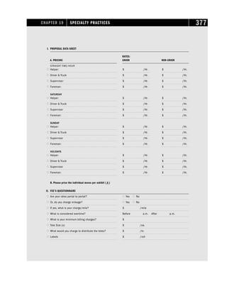 CHAPTER 19 SPECIALTY PRACTICES 377
I. PROPOSAL DATA SHEET
RATES:
A. PRICING UNION NON-UNION
STRAIGHT TIME/HOUR
 Helper: $ /Hr. $ /Hr.
 Driver  Truck $ /Hr. $ /Hr.
 Supervisor: $ /Hr. $ /Hr.
 Foreman: $ /Hr. $ /Hr.
S
S
S
SA
A
A
AT
T
T
TU
U
U
UR
R
R
RD
D
D
DA
A
A
AY
Y
Y
Y
 Helper: $ /Hr. $ /Hr.
 Driver  Truck $ /Hr. $ /Hr.
 Supervisor $ /Hr. $ /Hr.
 Foreman: $ /Hr. $ /Hr.
S
S
S
SU
U
U
UN
N
N
ND
D
D
DA
A
A
AY
Y
Y
Y
 Helper: $ /Hr. $ /Hr.
 Driver  Truck $ /Hr. $ /Hr.
 Supervisor $ /Hr. $ /Hr.
 Foreman: $ /Hr. $ /Hr.
H
H
H
HO
O
O
OL
L
L
LII
I
ID
D
D
DA
A
A
AY
Y
Y
YS
S
S
S
 Helper: $ /Hr. $ /Hr.
 Driver  Truck $ /Hr. $ /Hr.
 Supervisor $ /Hr. $ /Hr.
 Foreman: $ /Hr. $ /Hr.
B. Please price the individual moves per exhibit ( # )
II. FEE’S QUESTIONNAIRE
 Are your rates portal to portal?  Yes  No
 Or, do you charge mileage?  Yes  No
 If yes, what is your charge/mile? $ /mile
 What is considered overtime? Before a.m. After p.m.
 What is your minimum billing charges? $
 Tote Size (s) $ /ea.
 What would you charge to distribute the totes? $ /hr.
 Labels $ /roll
 