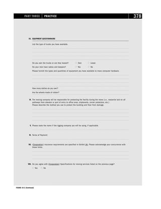 PART THREE PRACTICE 378
III. EQUIPMENT QUESTIONNAIRE
List the type of trucks you have available.
Do you own the trucks or are they leased?  Own  Lease
Do your men have radios and beepers?  Yes  No
Please furnish the types and quantities of equipment you have available to move computer hardware.
How many dollies do you own?
Are the wheels made of rubber?
IV. The moving company will be responsible for protecting the facility during the move (i.e., masonite laid on all
pathways from elevator or port of entry to office area, chipboards, corner protectors, etc.)
Please describe the method you use to protect the building and floor from damage.
V. Please state the name if the rigging company you will be using, if applicable.
VI. Terms of Payment:
VII. (Corporation) insurance requirements are specified in Exhibit (#). Please acknowledge your concurrence with
these limits.
VIII. Do you agree with (Corporation) Specifications for moving services listed on the previous page?
 Yes  No
FIGURE 19-2 (Continued)
 