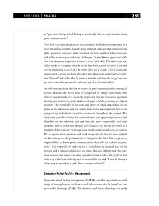 as “you move things which belong to somebody else to a new location using
your common sense.”
Tom Bay states that the personal characteristics he finds most important in a
good relocation specialist include: good listening skills, good problem-solving
skills, proactive initiative, ability to think on feet, excellent follow-through,
and ability to anticipate unknown challenges. Denise Wesen agrees and adds
that it is extremely important to have “a very thick skin. The relocation spe-
cialist needs to recognize when he or she has done a good job even if the end
user is exhibiting stress. Let it be water off a duck’s back. This is especially
important if a group has been through a reorganization and people are nerv-
ous.” Marci Porritt adds that “a positive attitude and lots of energy” are two
personal traits that seem vital to the success of a relocation effort.
As with most projects, the key to success is good communication among all
parties. Because the move team is comprised of varied individuals with
diverse backgrounds, it is especially important that the relocation specialist
identify and involve key individuals in all aspects of the planning as early as
possible. The remainder of the team may grow or shrink depending on the
phase of the relocation and the current tasks to be accomplished, but a core
group of key individuals should be consistent throughout the project. The
relocation specialist defines the communication and approval processes, and
identifies on the schedule and task lists the party responsible and their
progress. Wesen notes that the end-user contacts are always involved as a
member of the team, yet “it is important for the professional to be in control.
We recognize their concerns, and work cooperatively, but we must uphold
the fact that we are the professionals in this particular field. It is our primary
responsibility to foster good communication that will set realistic expecta-
tions.” The expertise of each vendor is considered an integral part of the
process and a valuable addition to the team. Mazzoni reflects that “the com-
mon mistake that many relocation specialists make is when they believe that
their way is the best and only way to accomplish the task. There is always a
better way to complete a task. Listen, assess, and lead.”
Computer-Aided Facility Management
Computer-aided facility management (CAFM) provides organizations a full
range of comprehensive facilities-related information that is linked to com-
puter-aided drawings (CAD). The database and linked drawings can easily
PART THREE PRACTICE 380
 
