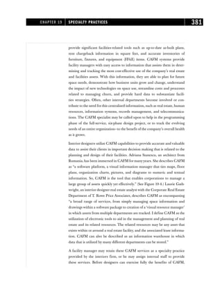 provide significant facilities-related tools such as up-to-date as-built plans,
rent chargeback information in square feet, and accurate inventories of
furniture, fixtures, and equipment (FFE) items. CAFM systems provide
facility managers with easy access to information that assists them in deter-
mining and tracking the most cost-effective use of the company’s real estate
and facilities assets. With this information, they are able to plan for future
space needs, demonstrate how business units grow and change, understand
the impact of new technologies on space use, streamline costs and processes
related to managing churn, and provide hard data to substantiate facili-
ties strategies. Often, other internal departments become involved or con-
tribute to the need for this centralized information, such as real estate, human
resources, information systems, records management, and telecommunica-
tions. The CAFM specialist may be called upon to help in the programming
phase of the full-service, six-phase design project, or to track the evolving
needs of an entire organization—to the benefit of the company’s overall health
as it grows.
Interior designers utilize CAFM capabilities to provide accurate and valuable
data to assist their clients in important decision making that is related to the
planning and design of their facilities. Adriana Stanescu, an architect from
Rumania, has been immersed in CAFM for manyyears. She describes CAFM
as “a software platform, a visual information manager that ties maps, floor
plans, organization charts, pictures, and diagrams to numeric and textual
information. So, CAFM is the tool that enables corporations to manage a
large group of assets quickly yet effectively.” (See Figure 19-4.) Laurie Gath-
wright, an interior designer real estate analyst with the Corporate Real Estate
Department of T. Rowe Price Associates, describes CAFM as encompassing
“a broad range of services, from simply managing space information and
drawings within a software package to creation of a ‘visual resource manager’
in which assets from multiple departments are tracked. I define CAFM as the
utilization of electronic tools to aid in the management and planning of real
estate and its related resources. The related resources may be any asset that
exists within or around a real estate facility, and the associated lease informa-
tion. CAFM can also be described as an information warehouse in which
data that is utilized by many different departments can be stored.”
A facility manager may retain these CAFM services as a specialty practice
provided by the interiors firm, or he may assign internal staff to provide
these services. Before designers can exercise fully the benefits of CAFM,
CHAPTER 19 SPECIALTY PRACTICES 381
 
