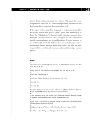 interior design professionals much more rigorous. This argues for a more
comprehensive curriculum, as I have outlined previously, and for a four-year
professional degree program at the undergraduate level.
It also argues for learning, as Peter Senge calls it—not just maintaining skills,
but actively learning from practice. Senge’s point, made admirably in his
book, The Fifth Discipline,18
is that work itself is a learning experience of the
first order. Our interactions with clients, colleagues, and other collaborators
provide constant glimpses into an unfolding future. If we are attentive, we
can understand some of what the future demands—and take steps to meet it
appropriately. People who care about their careers, and who take their
responsibilities as professionals seriously, need to make learning a constant
priority.
Notes
1
This brief account is drawn from Spiro Kostof (ed.), The Architect, Oxford University Press, New
York, 1977, pp. 98–194.
2
Maister, David H., True Professionalism, The Free Press, New York, 1997, pp. 15–16.
3
Maister, True Professionalism, p. 16.
4
Webster’s New Collegiate Dictionary, G. & C. Merriam Co., 1977, p. 919.
5
Webster’s, p. 63.
6
Webster’s, p. 265.
7
Foundation for Interior Design Education and Research (FIDER), “Definition of Interior
Design” (from FIDER’s website: http://www.fider.org/definition.htm).
8
A good introduction to this topic is Diana Lopez Barnett and William D. Browning: A Primer
on Sustainable Building, Rocky Mountain Institute, Snowmass, CO, 1995.
9
Romm, Joseph J., and William D. Browning, Greening the Building and the Bottom Line, Rocky
Mountain Institute, Snowmass, CO, 1994.
10
Daly, James, “Sage Advice” (interview of Peter Drucker), Business 2.0, August 8, 2000.
11
Brand, Stewart, How Buildings Learn, Viking, New York, 1994, p. 13.
CHAPTER 1 GROWING A PROFESSION 23
 