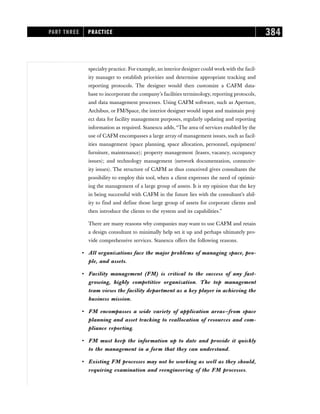 specialty practice. For example, an interior designer could work with the facil-
ity manager to establish priorities and determine appropriate tracking and
reporting protocols. The designer would then customize a CAFM data-
base to incorporate the company’s facilities terminology, reporting protocols,
and data management processes. Using CAFM software, such as Aperture,
Archibus, or FM/Space, the interior designer would input and maintain proj-
ect data for facility management purposes, regularly updating and reporting
information as required. Stanescu adds, “The area of services enabled by the
use of CAFM encompasses a large array of management issues, such as facil-
ities management (space planning, space allocation, personnel, equipment/
furniture, maintenance); property management (leases, vacancy, occupancy
issues); and technology management (network documentation, connectiv-
ity issues). The structure of CAFM as thus conceived gives consultants the
possibility to employ this tool, when a client expresses the need of optimiz-
ing the management of a large group of assets. It is my opinion that the key
in being successful with CAFM in the future lies with the consultant’s abil-
ity to find and define those large group of assets for corporate clients and
then introduce the clients to the system and its capabilities.”
There are many reasons why companies may want to use CAFM and retain
a design consultant to minimally help set it up and perhaps ultimately pro-
vide comprehensive services. Stanescu offers the following reasons.
• All organizations face the major problems of managing space, peo-
ple, and assets.
• Facility management (FM) is critical to the success of any fast-
growing, highly competitive organization. The top management
team views the facility department as a key player in achieving the
business mission.
• FM encompasses a wide variety of application areas—from space
planning and asset tracking to reallocation of resources and com-
pliance reporting.
• FM must keep the information up to date and provide it quickly
to the management in a form that they can understand.
• Existing FM processes may not be working as well as they should,
requiring examination and reengineering of the FM processes.
PART THREE PRACTICE 384
 