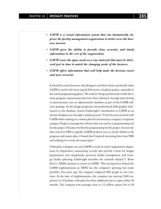 • CAFM is a visual information system that can dramatically im-
prove the facility management organization to better serve the busi-
ness mission.
• CAFM gives the ability to provide clear, accurate, and timely
information to the rest of the organization.
• CAFM views the space needs as a raw material that must be deliv-
ered just in time to match the changing needs of the business.
• CAFM offers information that will help make the decision easier
and more accurate.
It should be noted, however, that designers and their clients can benefit when
CAFM is used in the more typical full-service, six-phase project, especially in
the initial programming phase. The interior design professional would docu-
ment program requirements that have been obtained, through interviewing
or questionnaire, into an alphanumeric database as part of the CAFM soft-
ware package. As the design progresses, the professional adds graphic infor-
mation to the database. Laurie Gathwright’s introduction to CAFM as an
interior designer was through a similar process: “I first became involved with
CAFM while working on a master plan for an insurance company’s corporate
campus. I began to manage the software that was used as a programming tool
for the project. I became involved in programming for the project, because the
data stored in FMS [a specific CAFM product] was so closely linked to the
program and master plan. I found that I enjoyed extracting data from FMS
and utilizing it to revise the master plan.”
Ultimately, a designer can use CAFM to track an entire organization, depart-
ment by department, maintaining records that provide a basis for budget
preparations, rent chargebacks, proactive facility management, and strate-
gic facility planning. Gathwright describes the rationale behind T. Rowe
Price’s (TRPA) decision to invest in CAFM: “The driving force behind the
CAFM implementation at TRPA was the company’s growing real estate
portfolio. Ten years ago, the company employed 800 people in two loca-
tions. At the time of implementation, the company was nearing 3,000 em-
ployees in 11 facilities, with plans for three additional sites to open within 18
months. The company now manages close to 1.5 million square feet in 20
CHAPTER 19 SPECIALTY PRACTICES 385
 