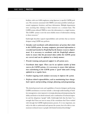 facilities, with over 4,000 employees using Aperture [a specific CAFM prod-
uct]. The resources associated with TRPA’s real estate portfolio include per-
sonnel, equipment, furniture, and lease information. Multiple departments
were accessing data relating to these resources on a constant basis. The
CAFM system allowed TRPA to store this information in a single location.
The CAFM system is now the most reliable source of information relating
to these resources.”
Gathwright describes typical responsibilities and activities that an interior
designer using CAFM may perform:
• Interface and coordinate with administrators of systems that relate
to the CAFM system. In many companies, personnel information is
recorded and tracked in PeopleSoft by the human resources depart-
ment. It is necessary to coordinate with the PeopleSoft adminis-
trator to ensure that the personnel data within the CAFM system
are correct and can be updated in a timely manner.
• Provide training and general support to all system users.
• Coordinate data input. There can be an infinite number of data
sources for CAFM systems; it is necessary to ensure that informa-
tion contributing to the CAFM system is “good” data and is being
updated on a regular basis.
• Conduct ongoing needs analysis necessary to improve the system.
• Perform related responsibilities, such as maintaining lease charge-
back reports and providing strategic planning and programming.
The desired personal traits and capabilities of interior designers performing
CAFM consultation or services include: a thorough understanding of facili-
ties management, some exposure to strategic planning and programming, the
ability and desire to be detail-oriented, and a combination of technical expert-
ise and the ubiquitous “people” skills. Gathwright feels that the latter “is a
strength that I have not seen in many of the consultants that I have worked
with through the CAFM implementation process. It is very important, not
only to be able to understand and operate the system, but to be able to com-
municate technical issues to people with limited technical knowledge.”
PART THREE PRACTICE 386
 