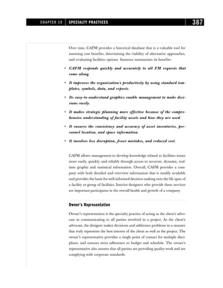 Over time, CAFM provides a historical database that is a valuable tool for
assessing cost benefits, determining the viability of alternative approaches,
and evaluating facilities options. Stanescu summarizes its benefits:
• CAFM responds quickly and accurately to all FM requests that
come along.
• It improves the organization’s productivity by using standard tem-
plates, symbols, data, and reports.
• Its easy-to-understand graphics enable management to make deci-
sions easily.
• It makes strategic planning more effective because of the compre-
hensive understanding of facility assets and how they are used.
• It ensures the consistency and accuracy of asset inventories, per-
sonnel location, and space information.
• It involves less disruption, fewer mistakes, and reduced cost.
CAFM allows management to develop knowledge related to facilities issues
more easily, quickly, and reliably through access to accurate, dynamic, real-
time graphic and statistical information. Overall, CAFM provides a com-
pany with both detailed and overview information that is readily available
and provides the basis forwell-informed decision making over the life span of
a facility or group of facilities. Interior designers who provide these services
are important participants in the overall health and growth of a company.
Owner’s Representation
Owner’s representation is the specialty practice of acting as the client’s advo-
cate in communicating to all parties involved in a project. As the client’s
advocate, the designer makes decisions and addresses problems in a manner
that truly represents the best interest of the client as well as the project. The
owner’s representative provides a single point of contact for multiple disci-
plines, and ensures strict adherence to budget and schedule. The owner’s
representative also assures that all parties are providing quality work and are
complying with corporate standards.
CHAPTER 19 SPECIALTY PRACTICES 387
 