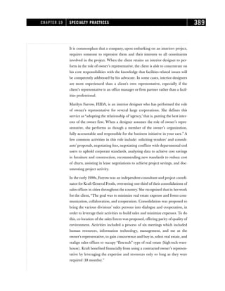 It is commonplace that a company, upon embarking on an interiors project,
requires someone to represent them and their interests to all constituents
involved in the project. When the client retains an interior designer to per-
form in the role of owner’s representative, the client is able to concentrate on
his core responsibilities with the knowledge that facilities-related issues will
be competently addressed by his advocate. In some cases, interior designers
are more experienced than a client’s own representative, especially if the
client’s representative is an office manager or firm partner rather than a facil-
ities professional.
Marilyn Farrow, FIIDA, is an interior designer who has performed the role
of owner’s representative for several large corporations. She defines this
service as “adopting the relationship of ‘agency,’ that is, putting the best inter-
ests of the owner first. When a designer assumes the role of owner’s repre-
sentative, she performs as though a member of the owner’s organization,
fully accountable and responsible for the business initiative in your care.” A
few common activities in this role include: soliciting vendors’ and consult-
ants’ proposals, negotiating fees, negotiating conflicts with departmental end
users to uphold corporate standards, analyzing data to achieve cost savings
in furniture and construction, recommending new standards to reduce cost
of churn, assisting in lease negotiations to achieve project savings, and doc-
umenting project activity.
In the early 1990s, Farrow was an independent consultant and project coordi-
nator for Kraft General Foods, overseeing one-third of their consolidations of
sales offices in cities throughout the country. She recognized that in her work
for the client, “The goal was to minimize real estate expense and foster com-
munication, collaboration, and cooperation. Consolidation was proposed to
bring the various divisions’ sales persons into dialogue and cooperation, in
order to leverage their activities to build sales and minimize expenses. To do
this, co-location of the sales forces was proposed, offering parity of quality of
environment. Activities included a process of six meetings which included
human resources, information technology, management, and me as the
owner’s representative, to gain concurrence and buy in, select real estate, and
realign sales offices to occupy “flex-tech” type of real estate (high-tech ware-
house). Kraft benefited financially from using a contracted owner’s represen-
tative by leveraging the expertise and resources only so long as they were
required (18 months).”
CHAPTER 19 SPECIALTY PRACTICES 389
 