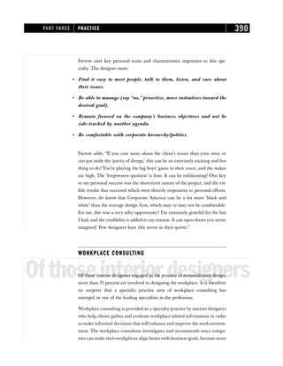 Farrow cites key personal traits and characteristics important to this spe-
cialty. The designer must:
• Find it easy to meet people, talk to them, listen, and care about
their issues.
• Be able to manage (say “no,” prioritize, move initiatives toward the
desired goal).
• Remain focused on the company’s business objectives and not be
side-tracked by another agenda.
• Be comfortable with corporate hierarchy/politics.
Farrow adds, “If you care more about the client’s issues than your own, or
can put aside the ‘purity of design,’ this can be an extremely exciting and fun
thing to do! You’re playing the big boys’ game in their court, and the stakes
are high. The ‘forgiveness quotient’ is lean. It can be exhilarating! One key
to my personal success was the short-term nature of the project, and the vis-
ible results that occurred which were directly responsive to personal efforts.
However, do know that Corporate America can be a lot more ‘black and
white’ than the average design firm, which may or may not be comfortable.
For me, this was a very nifty opportunity! I’m extremely grateful for the fun
I had, and the credibility it added to my resume. It can open doors you never
imagined. Few designers have this arrow in their quiver.”
WORKPLACE CONSULTING
Ofthoseinteriordesigners
Of those interior designers engaged in the practice of nonresidential design,
more than 75 percent are involved in designing the workplace. It is therefore
no surprise that a specialty practice area of workplace consulting has
emerged as one of the leading specialties in the profession.
Workplace consulting is provided as a specialty practice by interior designers
who help clients gather and evaluate workplace-related information in order
to make informed decisions that will enhance and improve the work environ-
ment. The workplace consultant investigates and recommends ways compa-
nies can make theirworkplaces align betterwith business goals, become more
PART THREE PRACTICE 390
 