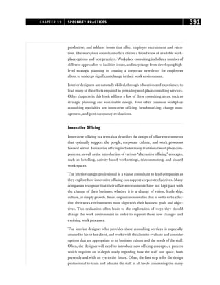 productive, and address issues that affect employee recruitment and reten-
tion. The workplace consultant offers clients a broad view of available work-
place options and best practices. Workplace consulting includes a number of
different approaches to facilities issues, and may range from developing high-
level strategic planning to creating a corporate newsletter for employees
about to undergo significant change in their work environment.
Interior designers are naturally skilled, through education and experience, to
lead many of the efforts required in providing workplace consulting services.
Other chapters in this book address a few of these consulting areas, such as
strategic planning and sustainable design. Four other common workplace
consulting specialties are innovative officing, benchmarking, change man-
agement, and post-occupancy evaluations.
Innovative Officing
Innovative officing is a term that describes the design of office environments
that optimally support the people, corporate culture, and work processes
housed within. Innovative officing includes many traditional workplace com-
ponents, as well as the introduction of various “alternative officing” concepts,
such as hotelling, activity-based worksettings, telecommuting, and shared
work spaces.
The interior design professional is a viable consultant to lead companies as
they explore how innovative officing can support corporate objectives. Many
companies recognize that their office environments have not kept pace with
the change of their business, whether it is a change of vision, leadership,
culture, or simply growth. Smart organizations realize that in order to be effec-
tive, their work environments must align with their business goals and objec-
tives. This realization often leads to the exploration of ways they should
change the work environment in order to support these new changes and
evolving work processes.
The interior designer who provides these consulting services is especially
attuned to his or her client, and works with the client to evaluate and consider
options that are appropriate to its business culture and the needs of the staff.
Often, the designer will need to introduce new officing concepts, a process
which requires an in-depth study regarding how the staff use space, both
presently and with an eye to the future. Often, the first step is for the design
professional to train and educate the staff at all levels concerning the many
CHAPTER 19 SPECIALTY PRACTICES 391
 