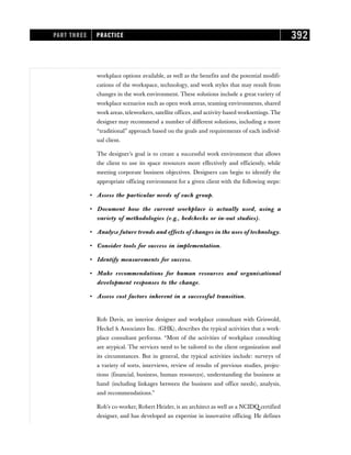 workplace options available, as well as the benefits and the potential modifi-
cations of the workspace, technology, and work styles that may result from
changes in the work environment. These solutions include a great variety of
workplace scenarios such as open work areas, teaming environments, shared
work areas, teleworkers, satellite offices, and activity-based worksettings. The
designer may recommend a number of different solutions, including a more
“traditional” approach based on the goals and requirements of each individ-
ual client.
The designer’s goal is to create a successful work environment that allows
the client to use its space resources more effectively and efficiently, while
meeting corporate business objectives. Designers can begin to identify the
appropriate officing environment for a given client with the following steps:
• Assess the particular needs of each group.
• Document how the current workplace is actually used, using a
variety of methodologies (e.g., bedchecks or in-out studies).
• Analyze future trends and effects of changes in the uses of technology.
• Consider tools for success in implementation.
• Identify measurements for success.
• Make recommendations for human resources and organizational
development responses to the change.
• Assess cost factors inherent in a successful transition.
Rob Davis, an interior designer and workplace consultant with Griswold,
Heckel  Associates Inc. (GHK), describes the typical activities that a work-
place consultant performs. “Most of the activities of workplace consulting
are atypical. The services need to be tailored to the client organization and
its circumstances. But in general, the typical activities include: surveys of
a variety of sorts, interviews, review of results of previous studies, projec-
tions (financial, business, human resources), understanding the business at
hand (including linkages between the business and office needs), analysis,
and recommendations.”
Rob’s co-worker, Robert Heizler, is an architect as well as a NCIDQ certified
designer, and has developed an expertise in innovative officing. He defines
PART THREE PRACTICE 392
 