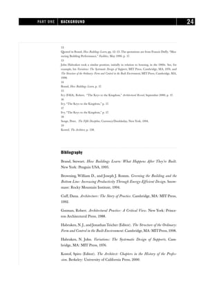 12
Quoted in Brand, How Buildings Learn, pp. 12–13. The quotations are from Francis Duffy, “Mea-
suring Building Performance,” Facilities, May 1990, p. 17.
13
John Habraken took a similar position, initially in relation to housing, in the 1960s. See, for
example, his Variations: The Systematic Design of Supports, MIT Press, Cambridge, MA, 1976, and
The Structure of the Ordinary: Form and Control in the Built Environment, MIT Press, Cambridge, MA,
1998.
14
Brand, How Buildings Learn, p. 17.
15
Ivy (FAIA), Robert, “The Keys to the Kingdom,” Architectural Record, September 2000, p. 17.
16
Ivy, “The Keys to the Kingdom,” p. 17.
17
Ivy, “The Keys to the Kingdom,” p. 17.
18
Senge, Peter, The Fifth Discipline, Currency/Doubleday, New York, 1994.
19
Kostof, The Architect, p. 138.
Bibliography
Brand, Stewart. How Buildings Learn: What Happens After They’re Built.
New York: Penguin USA, 1995.
Browning, William D., and Joseph J. Romm. Greening the Building and the
Bottom Line: Increasing Productivity Through Energy-Efficient Design. Snow-
mass: Rocky Mountain Institute, 1994.
Cuff, Dana. Architecture: The Story of Practice. Cambridge, MA: MIT Press,
1992.
Gutman, Robert. Architectural Practice: A Critical View. New York: Prince-
ton Architectural Press, 1988.
Habraken, N. J., and Jonathan Teicher (Editor). The Structure of the Ordinary:
Form and Control in the Built Environment. Cambridge,MA: MITPress,1998.
Habraken, N. John. Variations: The Systematic Design of Supports. Cam-
bridge, MA: MIT Press, 1976.
Kostof, Spiro (Editor). The Architect: Chapters in the History of the Profes-
sion. Berkeley: University of California Press, 2000.
PART ONE BACKGROUND 24
 