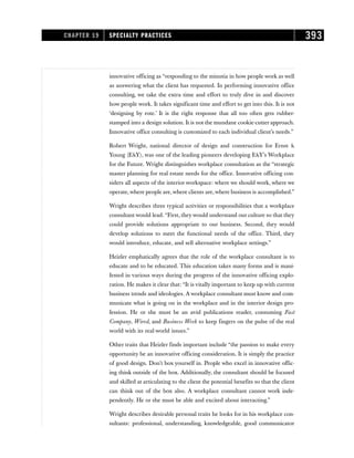 innovative officing as “responding to the minutia in how people work as well
as answering what the client has requested. In performing innovative office
consulting, we take the extra time and effort to truly dive in and discover
how people work. It takes significant time and effort to get into this. It is not
‘designing by rote.’ It is the right response that all too often gets rubber-
stamped into a design solution. It is not the mundane cookie-cutter approach.
Innovative office consulting is customized to each individual client’s needs.”
Robert Wright, national director of design and construction for Ernst 
Young (EY), was one of the leading pioneers developing EY’s Workplace
for the Future. Wright distinguishes workplace consultation as the “strategic
master planning for real estate needs for the office. Innovative officing con-
siders all aspects of the interior workspace: where we should work, where we
operate,where people are,where clients are,where business is accomplished.”
Wright describes three typical activities or responsibilities that a workplace
consultant would lead. “First, they would understand our culture so that they
could provide solutions appropriate to our business. Second, they would
develop solutions to meet the functional needs of the office. Third, they
would introduce, educate, and sell alternative workplace settings.”
Heizler emphatically agrees that the role of the workplace consultant is to
educate and to be educated. This education takes many forms and is mani-
fested in various ways during the progress of the innovative officing explo-
ration. He makes it clear that: “It is vitally important to keep up with current
business trends and ideologies. A workplace consultant must know and com-
municate what is going on in the workplace and in the interior design pro-
fession. He or she must be an avid publications reader, consuming Fast
Company, Wired, and Business Week to keep fingers on the pulse of the real
world with its real-world issues.”
Other traits that Heizler finds important include “the passion to make every
opportunity be an innovative officing consideration. It is simply the practice
of good design. Don’t box yourself in. People who excel in innovative offic-
ing think outside of the box. Additionally, the consultant should be focused
and skilled at articulating to the client the potential benefits so that the client
can think out of the box also. A workplace consultant cannot work inde-
pendently. He or she must be able and excited about interacting.”
Wright describes desirable personal traits he looks for in his workplace con-
sultants: professional, understanding, knowledgeable, good communicator
CHAPTER 19 SPECIALTY PRACTICES 393
 