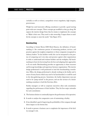 (verbally as well as written), sympathetic versus empathetic, high integrity,
perseverance.
Wright has used innovative officing consultants to provide a good starting
point with new concepts. These concepts get modified as they go along. He
expects the interior design firms that he retains to implement the concepts
to “Make it their own. They need to take ownership. I expect them to mod-
ify the concepts to meet the needs.” (See Figure 19-5.)
Benchmarking
According to former Xerox CEO David Kearns, the definition of bench-
marking is “the continuous process of measuring products, services, and
practices against the toughest competitors or those companies recognized as
industry leaders.” In the facilities world, this can be interpreted as the prac-
tice of comparing one’s own data and practices against other organizations
in order to understand and evaluate facilities and the workplace. By bench-
marking we learn by borrowing from the best and adapting their approaches
to fit our needs. Benchmarking provides an opportunity to share successes
and leverage knowledge and experience between organizations. The interior
design professional is well positioned to lead this benchmarking consulta-
tion. Often, the design professional is already working in the facility and is
aware of many factors which may need to be benchmarked, or could be used
in the data-gathering process. Sometimes, the facility department may just
need to be “jump started” in the process, and use the services of a bench-
marking consultant to lead this first-time effort.
Facility managers as well as corporate executives often seek consultation
regarding the performance of their facilities. They list four major rationales
for such consultation:
1. The business desires to continually improve the performance of its operation.
2. It needs to analyze the comparative costs of maintaining a facility.
3. It has identified a goal of improving the profitability of the company through
direct impact on the bottom line.
4. It needs to present a business case to emphasize the importance of the facil-
ity manager’s role.
PART THREE PRACTICE 394
 