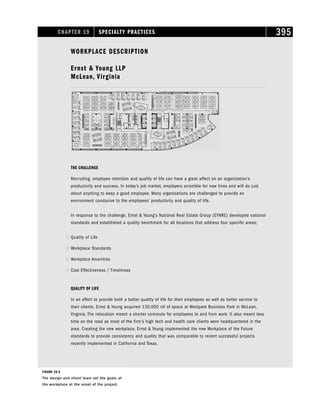 CHAPTER 19 SPECIALTY PRACTICES 395
WORKPLACE DESCRIPTION
Ernst  Young LLP
McLean, Virginia
THE CHALLENGE
Recruiting, employee retention and quality of life can have a great affect on an organization’s
productivity and success. In today’s job market, employers scramble for new hires and will do just
about anything to keep a good employee. Many organizations are challenged to provide an
environment conducive to the employees’ productivity and quality of life.
In response to the challenge, Ernst  Young’s National Real Estate Group (EYNRE) developed national
standards and established a quality benchmark for all locations that address four specific areas;
 Quality of Life
 Workplace Standards
 Workplace Amenities
 Cost Effectiveness / Timeliness
QUALITY OF LIFE
In an effort to provide both a better quality of life for their employees as well as better service to
their clients, Ernst  Young acquired 130,000 rsf of space at Westpark Business Park in McLean,
Virginia. The relocation meant a shorter commute for employees to and from work. It also meant less
time on the road as most of the firm’s high tech and health care clients were headquartered in the
area. Creating the new workplace, Ernst  Young implemented the new Workplace of the Future
standards to provide consistency and quality that was comparable to recent successful projects
recently implemented in California and Texas.
FIGURE 19-5
The design and client team set the goals of
the workplace at the onset of the project.
 