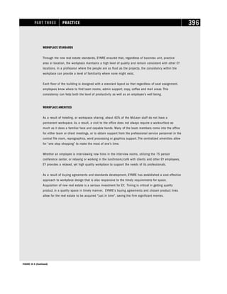 PART THREE PRACTICE 396
WORKPLACE STANDARDS
Through the new real estate standards, EYNRE ensured that, regardless of business unit, practice
area or location, the workplace maintains a high level of quality and remain consistent with other EY
locations. In a profession where the people are as fluid as the projects, the consistency within the
workplace can provide a level of familiarity where none might exist.
Each floor of the building is designed with a standard layout so that regardless of seat assignment,
employees know where to find team rooms, admin support, copy, coffee and mail areas. This
consistency can help both the level of productivity as well as an employee’s well being.
WORKPLACE AMENITIES
As a result of hoteling, or workspace sharing, about 40% of the McLean staff do not have a
permanent workspace. As a result, a visit to the office does not always require a worksurface as
much as it does a familiar face and capable hands. Many of the team members come into the office
for either team or client meetings, or to obtain support from the professional service personnel in the
central file room, reprographics, word processing or graphics support. The centralized amenities allow
for “one stop shopping” to make the most of one’s time.
Whether an employee is interviewing new hires in the interview rooms, utilizing the 75 person
conference center, or relaxing or working in the lunchroom/café with clients and other EY employees,
EY provides a relaxed, yet high quality workplace to support the needs of its professionals.
As a result of buying agreements and standards development, EYNRE has established a cost effective
approach to workplace design that is also responsive to the timely requirements for space.
Acquisition of new real estate is a serious investment for EY. Timing is critical in getting quality
product in a quality space in timely manner. EYNRE's buying agreements and chosen product lines
allow for the real estate to be acquired just in time, saving the firm significant monies.
FIGURE 19-5 (Continued)
 